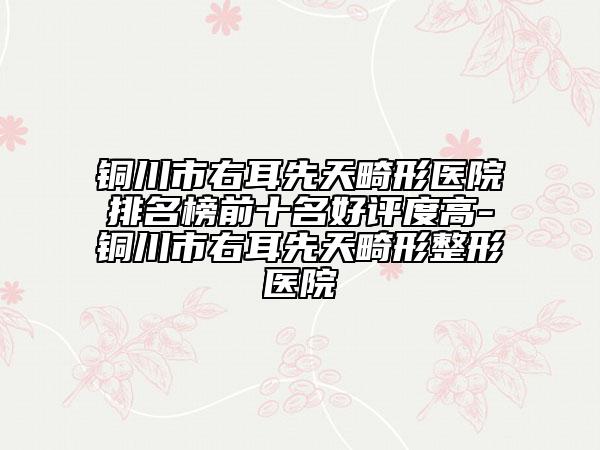 铜川市右耳先天畸形医院排名榜前十名好评度高-铜川市右耳先天畸形整形医院