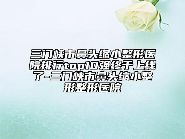 三门峡市鼻头缩小整形医院排行top10强终于上线了-三门峡市鼻头缩小整形整形医院