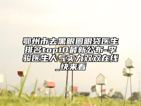 鄂州市去黑眼圈眼袋医生排名top10最新公布-李骏医生人气实力双双在线_快来看