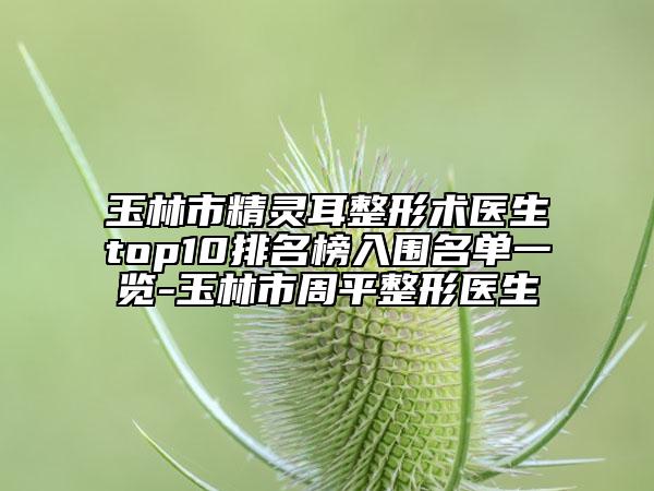 玉林市精灵耳整形术医生top10排名榜入围名单一览-玉林市周平整形医生