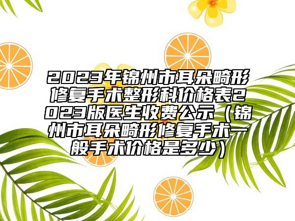 2023年锦州市耳朵畸形修复手术整形科价格表2023版医生收费公示（锦州市耳朵畸形修复手术一般手术价格是多少）