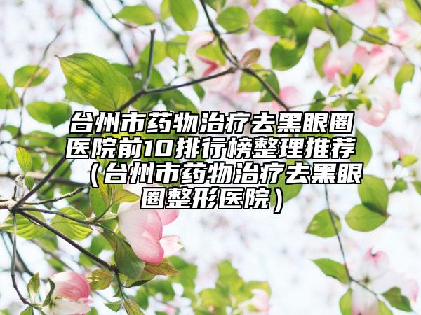 台州市药物治疗去黑眼圈医院前10排行榜整理推荐（台州市药物治疗去黑眼圈整形医院）