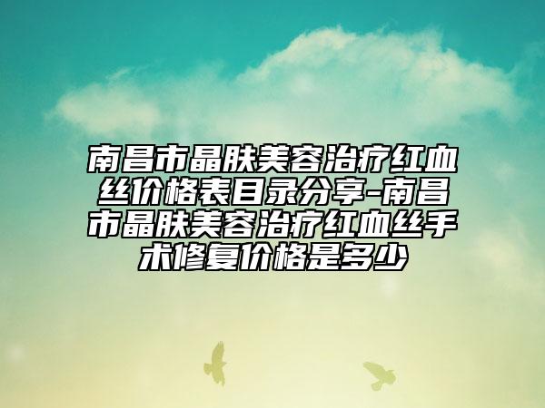 南昌市晶肤美容治疗红血丝价格表目录分享-南昌市晶肤美容治疗红血丝手术修复价格是多少