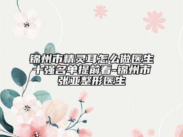 锦州市精灵耳怎么做医生十强名单提前看-锦州市张亚整形医生