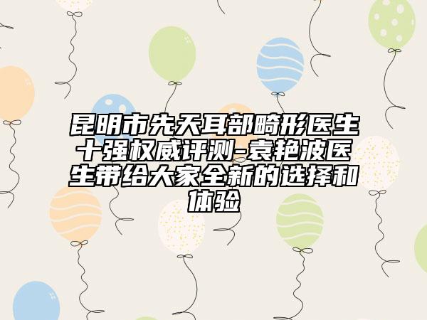 昆明市先天耳部畸形医生十强权威评测-袁艳波医生带给大家全新的选择和体验