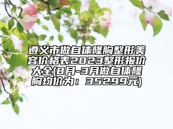 遵义市做自体隆胸整形美容价格表2023整形报价大全(8月-3月做自体隆胸均价为：35299元)