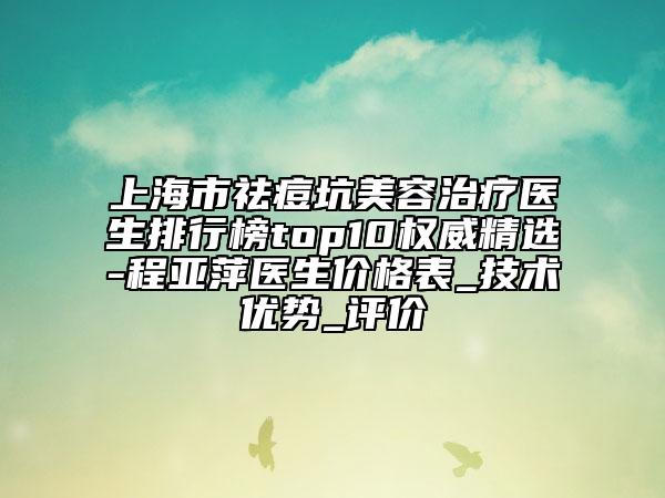 上海市祛痘坑美容治疗医生排行榜top10权威精选-程亚萍医生价格表_技术优势_评价
