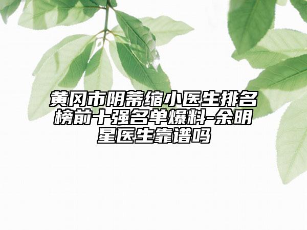 黄冈市阴蒂缩小医生排名榜前十强名单爆料-余明星医生靠谱吗