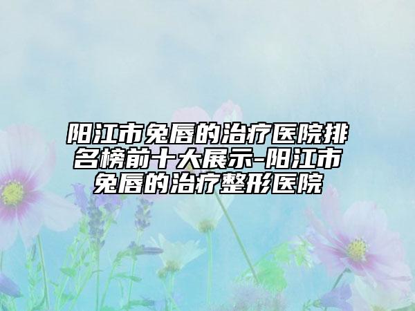 阳江市兔唇的治疗医院排名榜前十大展示-阳江市兔唇的治疗整形医院
