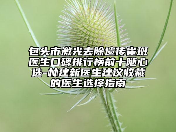 包头市激光去除遗传雀斑医生口碑排行榜前十随心选-林建新医生建议收藏的医生选择指南