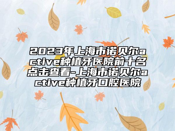 2023年上海市诺贝尔active种植牙医院前十名点击查看-上海市诺贝尔active种植牙口腔医院