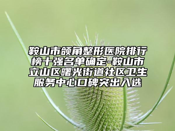 鞍山市颌角整形医院排行榜十强名单确定-鞍山市立山区曙光街道社区卫生服务中心口碑突出入选