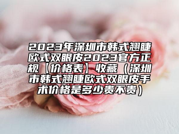 2023年深圳市韩式翘睫欧式双眼皮2023官方正规【价格表】收藏（深圳市韩式翘睫欧式双眼皮手术价格是多少贵不贵）