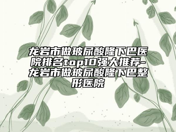 龙岩市做玻尿酸隆下巴医院排名top10强大推荐-龙岩市做玻尿酸隆下巴整形医院