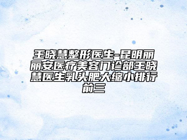 王晓慧整形医生-昆明丽丽安医疗美容门诊部王晓慧医生乳头肥大缩小排行前三