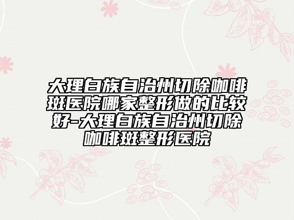 大理白族自治州切除咖啡斑医院哪家整形做的比较好-大理白族自治州切除咖啡斑整形医院