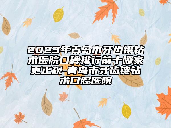 2023年青岛市牙齿镶钻术医院口碑排行前十哪家更正规-青岛市牙齿镶钻术口腔医院