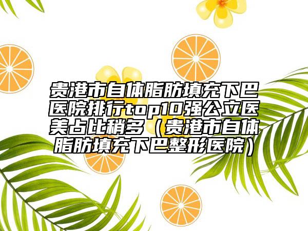 贵港市自体脂肪填充下巴医院排行top10强公立医美占比稍多（贵港市自体脂肪填充下巴整形医院）