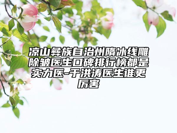 凉山彝族自治州隋冰线雕除皱医生口碑排行榜都是实力医-于洪涛医生谁更厉害