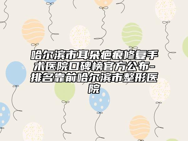 哈尔滨市耳朵疤痕修复手术医院口碑榜官方公布-排名靠前哈尔滨市整形医院