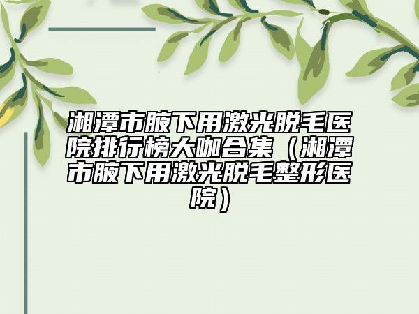 湘潭市腋下用激光脱毛医院排行榜大咖合集（湘潭市腋下用激光脱毛整形医院）