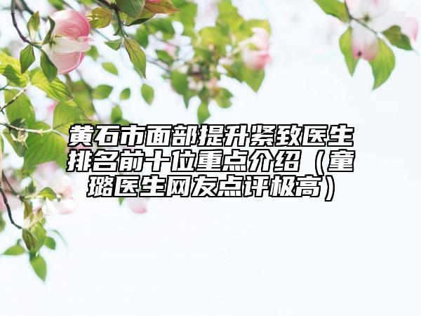 黄石市面部提升紧致医生排名前十位重点介绍（童璐医生网友点评极高）