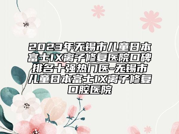 2023年无锡市儿童日本富士IX离子修复医院口碑排名十强热门医-无锡市儿童日本富士IX离子修复口腔医院