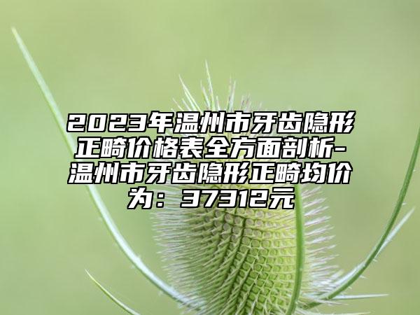 2023年温州市牙齿隐形正畸价格表全方面剖析-温州市牙齿隐形正畸均价为：37312元