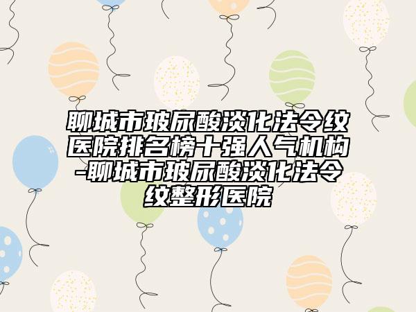 聊城市玻尿酸淡化法令纹医院排名榜十强人气机构-聊城市玻尿酸淡化法令纹整形医院
