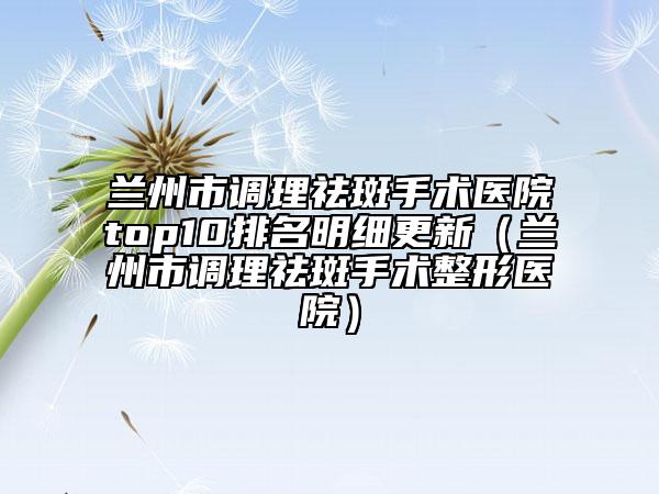 兰州市调理祛斑手术医院top10排名明细更新（兰州市调理祛斑手术整形医院）