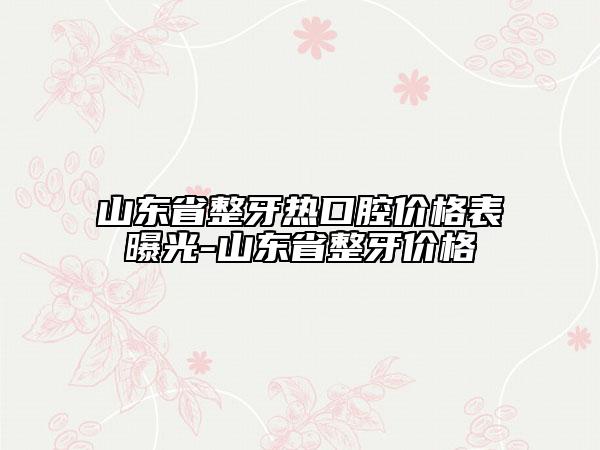 山东省整牙热口腔价格表曝光-山东省整牙价格