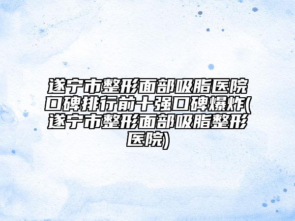 遂宁市整形面部吸脂医院口碑排行前十强口碑爆炸(遂宁市整形面部吸脂整形医院)