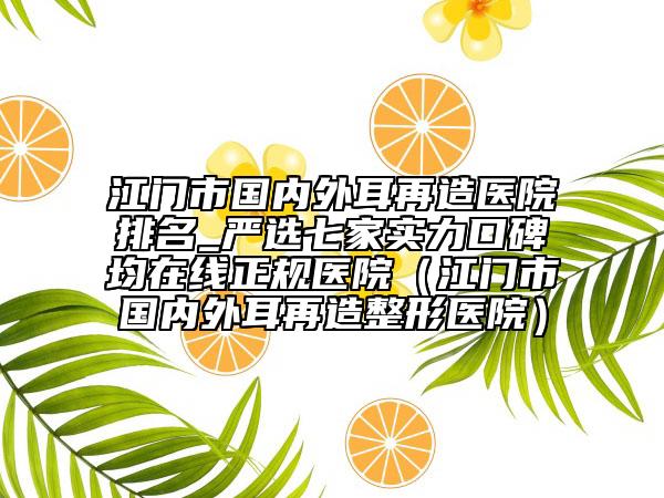 江门市国内外耳再造医院排名_严选七家实力口碑均在线正规医院（江门市国内外耳再造整形医院）