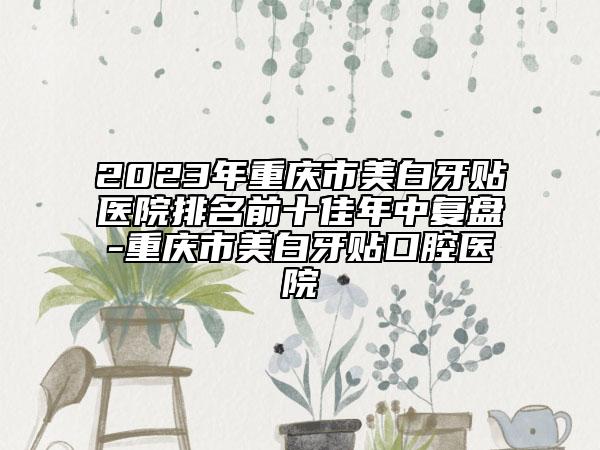 2023年重庆市美白牙贴医院排名前十佳年中复盘-重庆市美白牙贴口腔医院