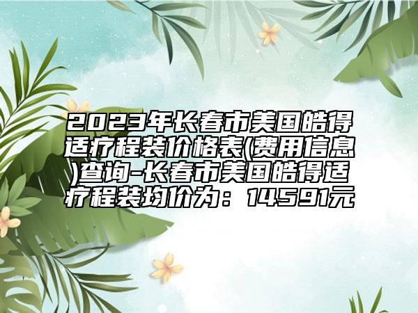 2023年长春市美国皓得适疗程装价格表(费用信息)查询-长春市美国皓得适疗程装均价为：14591元