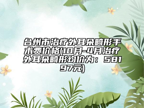 台州市治疗外耳朵畸形手术费价格(10月-4月治疗外耳朵畸形均价为：58197元)