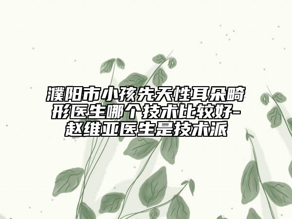 濮阳市小孩先天性耳朵畸形医生哪个技术比较好-赵维亚医生是技术派