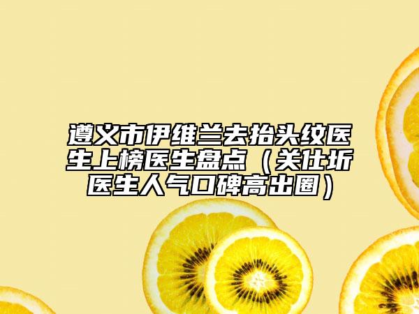 遵义市伊维兰去抬头纹医生上榜医生盘点（关仕圻医生人气口碑高出圈）