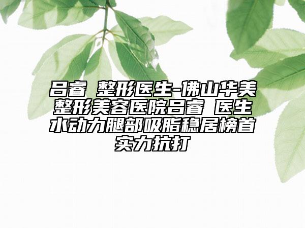 吕睿紘整形医生-佛山华美整形美容医院吕睿紘医生水动力腿部吸脂稳居榜首实力抗打