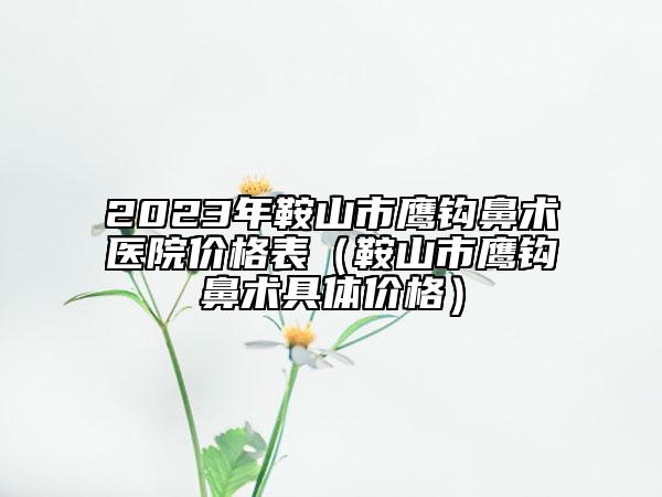 2023年鞍山市鹰钩鼻术医院价格表（鞍山市鹰钩鼻术具体价格）