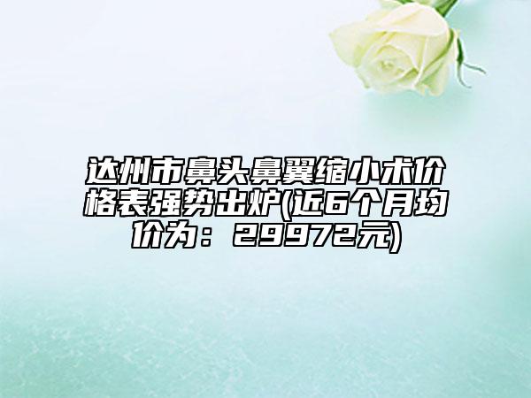 达州市鼻头鼻翼缩小术价格表强势出炉(近6个月均价为：29972元)