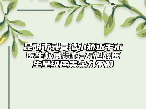 昆明市乳晕缩小矫正手术医生权威资料-万旭辉医生星级医美实力不赖