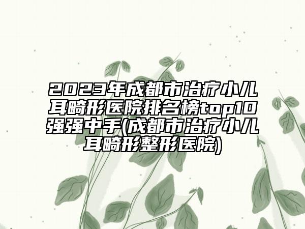 2023年成都市治疗小儿耳畸形医院排名榜top10强强中手(成都市治疗小儿耳畸形整形医院)