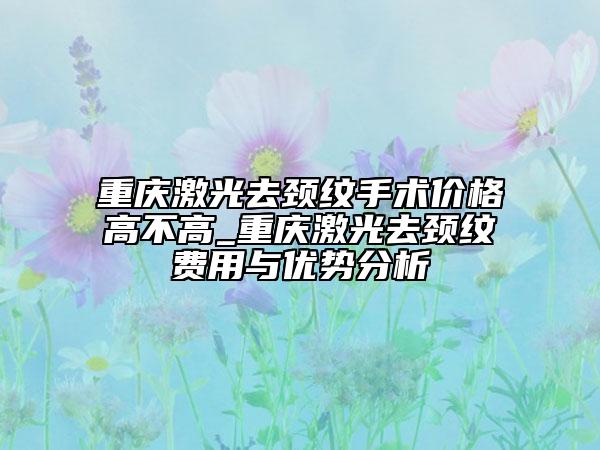 重庆激光去颈纹手术价格高不高_重庆激光去颈纹费用与优势分析