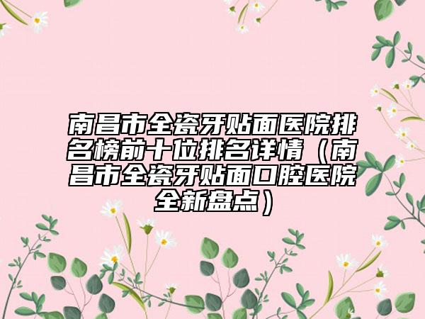 南昌市全瓷牙贴面医院排名榜前十位排名详情（南昌市全瓷牙贴面口腔医院全新盘点）