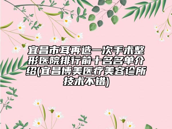 宜昌市耳再造一次手术整形医院排行前十名名单介绍(宜昌博美医疗美容诊所技术不错)