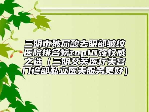 三明市玻尿酸去眼部皱纹医院排名榜top10强权威之选（三明艾芙医疗美容门诊部私立医美服务更好）