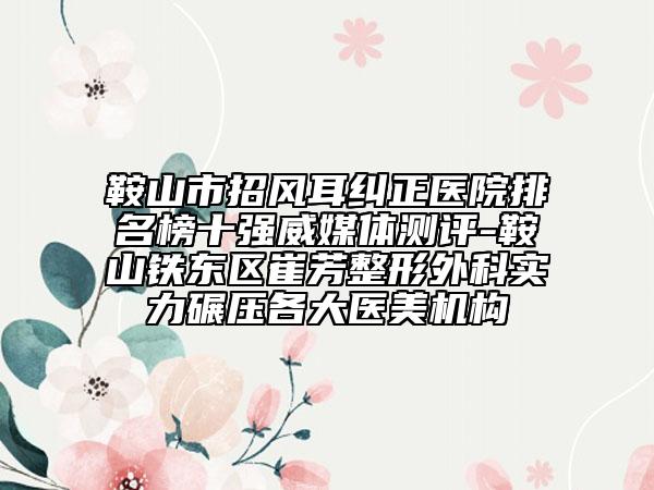 鞍山市招风耳纠正医院排名榜十强威媒体测评-鞍山铁东区崔芳整形外科实力碾压各大医美机构