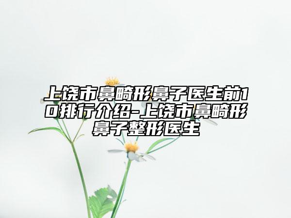 上饶市鼻畸形鼻子医生前10排行介绍-上饶市鼻畸形鼻子整形医生