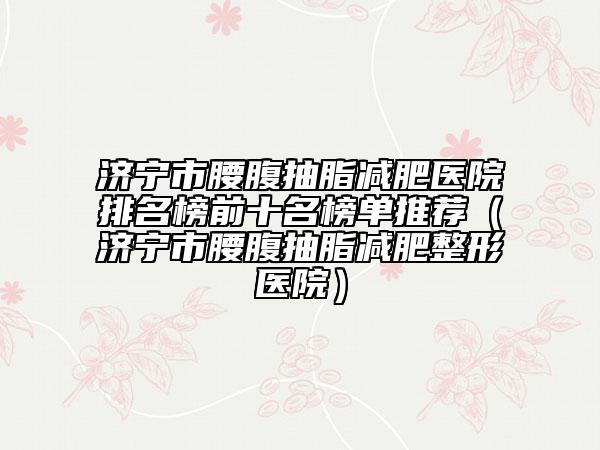 济宁市腰腹抽脂减肥医院排名榜前十名榜单推荐（济宁市腰腹抽脂减肥整形医院）